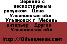 Зеркало с пескоструйным рисунком › Цена ­ 1 600 - Ульяновская обл., Ульяновск г. Мебель, интерьер » Другое   . Ульяновская обл.